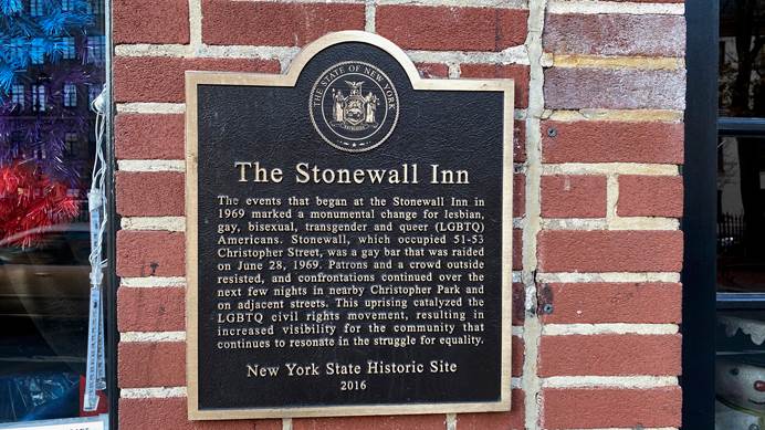A plaque outside the famous Stonewall Inn in New York, the scene of the Stonewall uprising. It says: The events that began at the Stonewall Inn in 1969 marked a monumental change for lesbian, gay, bisexual, transgender and queer (LGBTQ) Americans. Stonewall, which occupied 51-53 Christopher Street, was a gay bar that was raided on June 28, 1969. Patrons and a crowd outside resisted, and confrontations continued over the next few nights in nearby Christopher Park and on adjacent streets. This uprising catalyzed the LGBTQ civil rights movement, resulting in increased visibility for the community that continues to resonate in the struggle for equality.